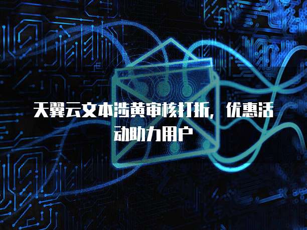 天翼云文本涉黄审核打折，优惠活动助力用户