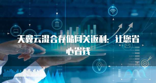 天翼云混合存储网关返利:让您省心省钱