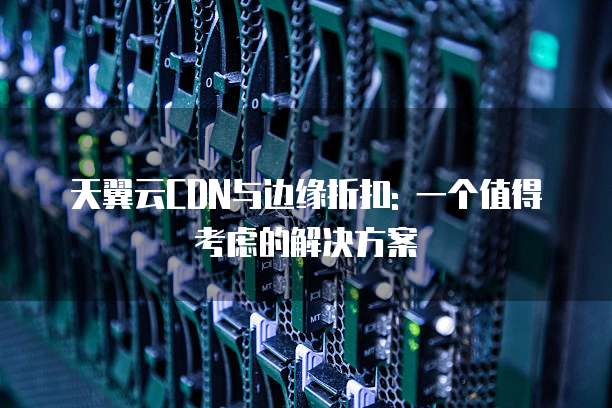 天翼云CDN与边缘折扣: 一个值得考虑的解决方案