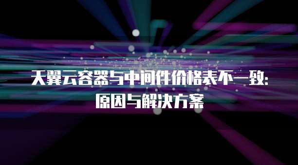 天翼云容器与中间件价格表不一致:原因与解决方案