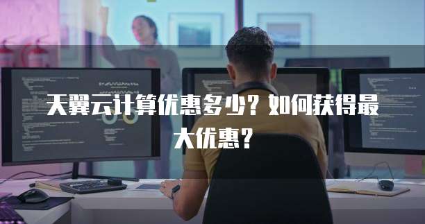 天翼云计算优惠多少?如何获得最大优惠?