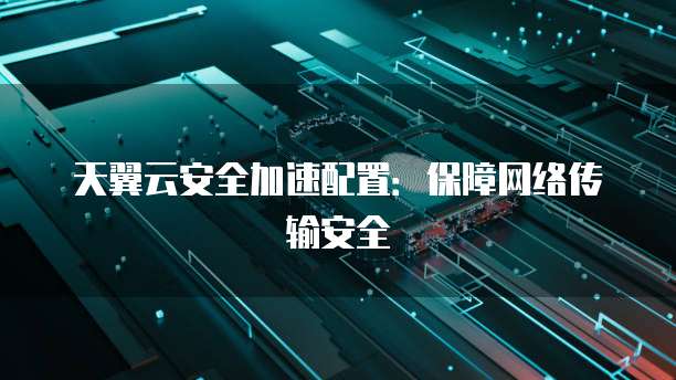 天翼云安全加速配置:保障网络传输安全