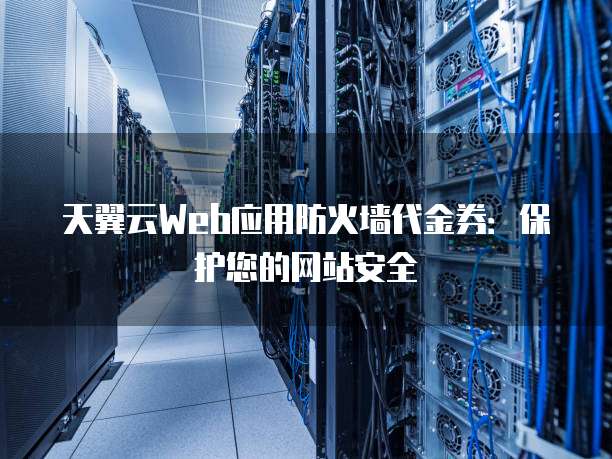 天翼云Web应用防火墙代金券:保护您的网站安全