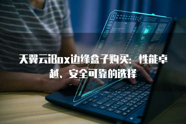 天翼云iBox边缘盒子购买:性能卓越、安全可靠的选择
