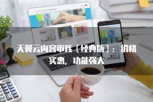 天翼云内容审核(经典版):价格实惠,功能强大