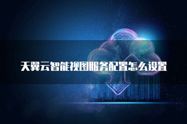 天翼云智能视图服务配置怎么设置