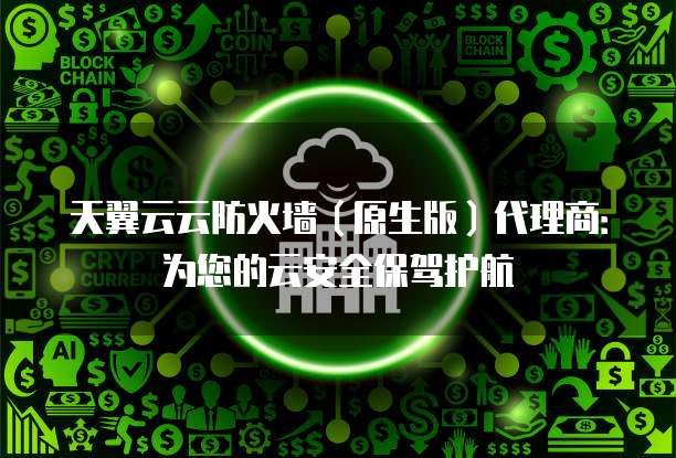 天翼云云防火墙(原生版)代理商:为您的云安全保驾护航