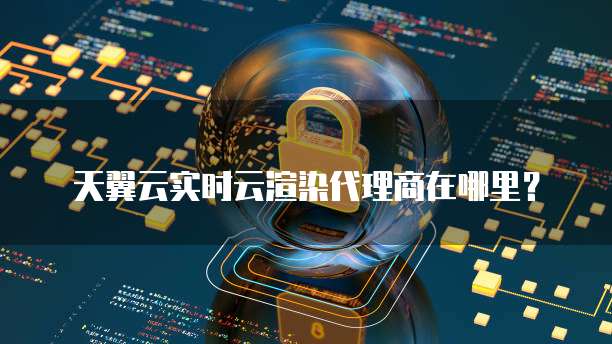 天翼云实时云渲染代理商在哪里?