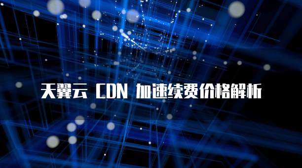 天翼云 CDN 加速续费价格解析