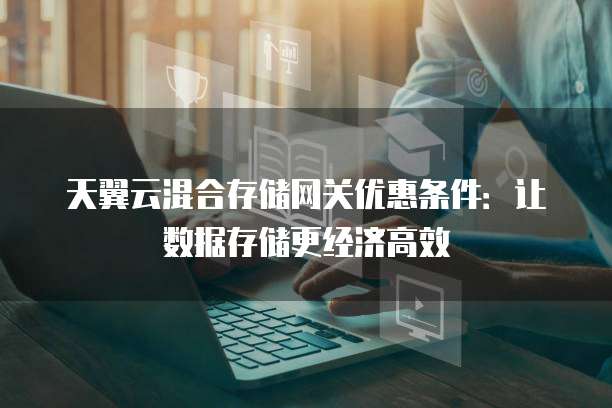 天翼云混合存储网关优惠条件：让数据存储更经济高效