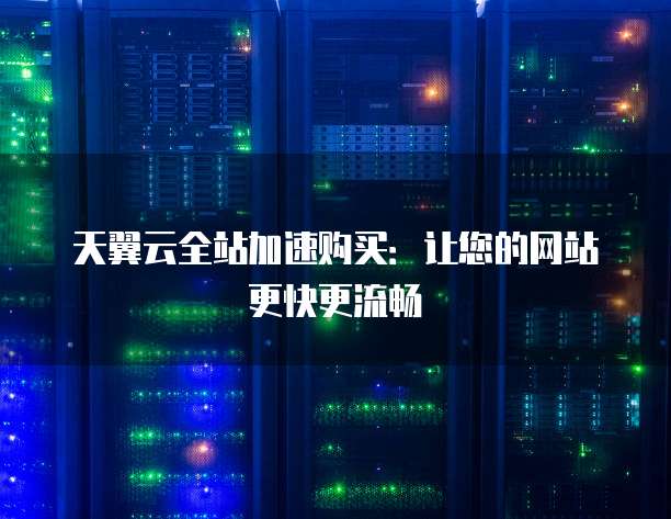 天翼云全站加速购买:让您的网站更快更流畅