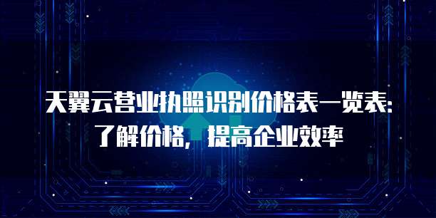 天翼云营业执照识别价格表一览表：了解价格，提高企业效率