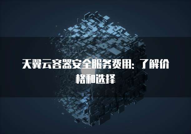 天翼云容器安全服务费用: 了解价格和选择