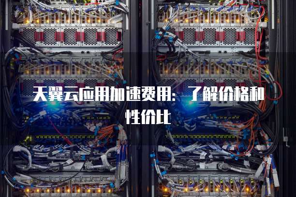 天翼云应用加速费用:了解价格和性价比