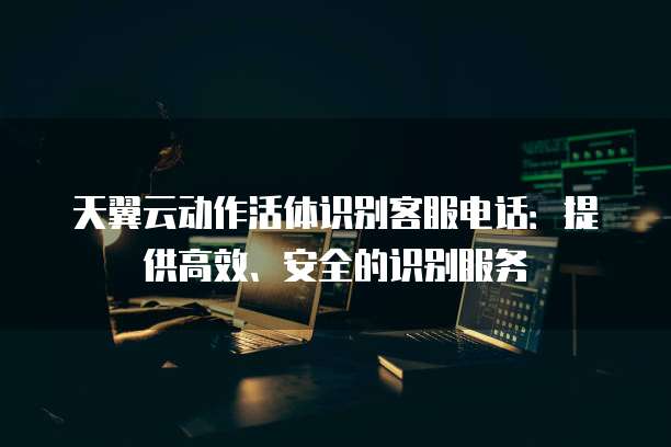 天翼云动作活体识别客服电话：提供高效、安全的识别服务