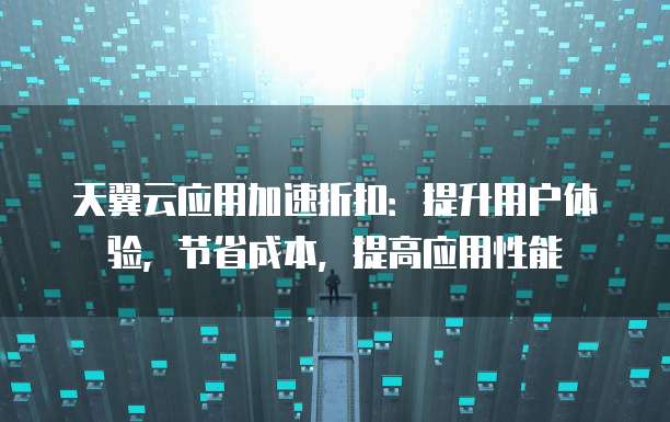 天翼云应用加速折扣：提升用户体验，节省成本，提高应用性能