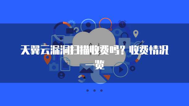天翼云漏洞扫描收费吗?收费情况一览