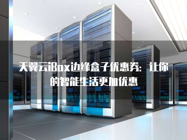天翼云iBox边缘盒子优惠券：让你的智能生活更加优惠