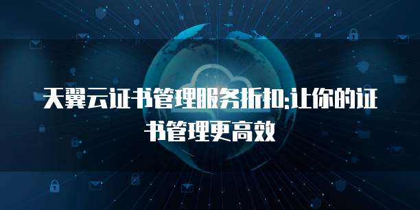 天翼云证书管理服务折扣:让你的证书管理更高效