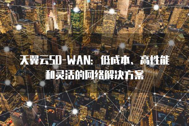 天翼云SD-WAN:低成本、高性能和灵活的网络解决方案
