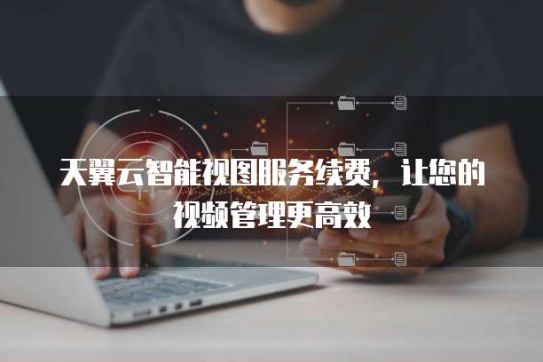 天翼云智能视图服务续费，让您的视频管理更高效