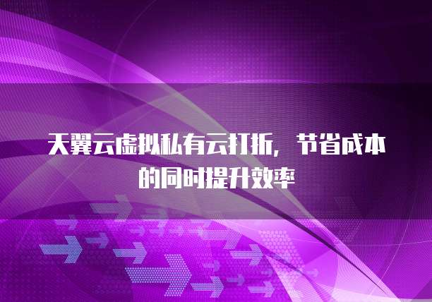 天翼云虚拟私有云打折,节省成本的同时提升效率