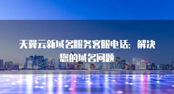 天翼云新域名服务客服电话:解决您的域名问题