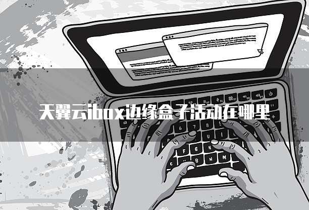 天翼云ibox边缘盒子活动在哪里