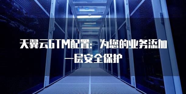 天翼云GTM配置:为您的业务添加一层安全保护