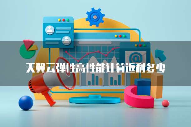 天翼云弹性高性能计算返利多少