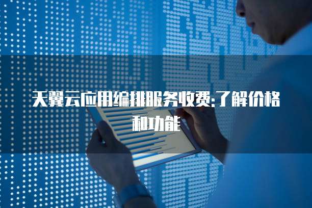 天翼云应用编排服务收费:了解价格和功能