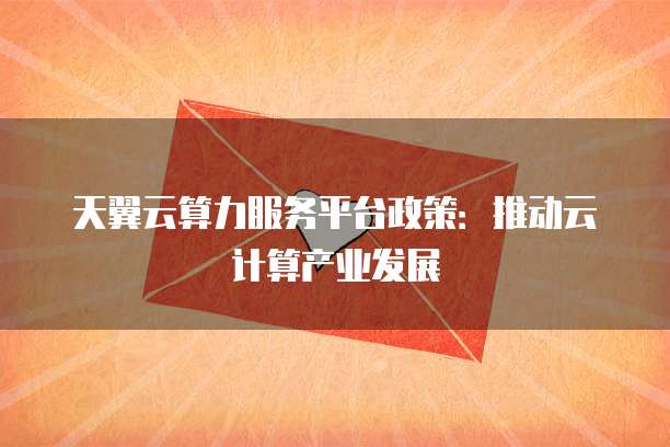 天翼云算力服务平台政策:推动云计算产业发展