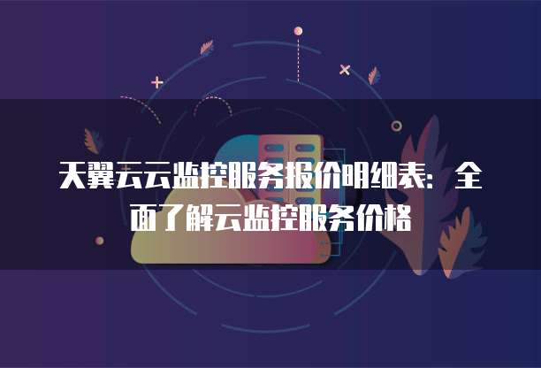天翼云云监控服务报价明细表:全面了解云监控服务价格