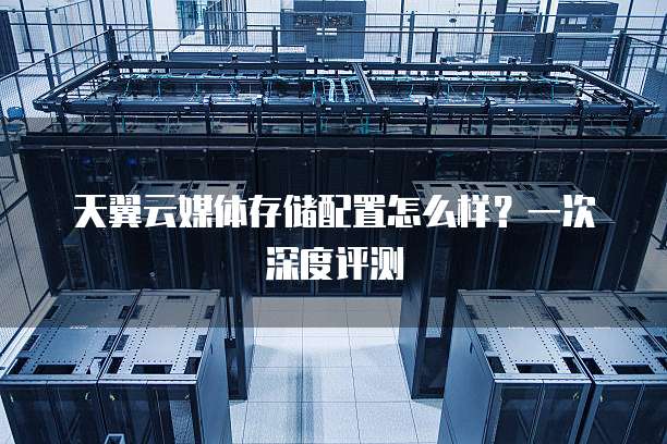 天翼云媒体存储配置怎么样?一次深度评测