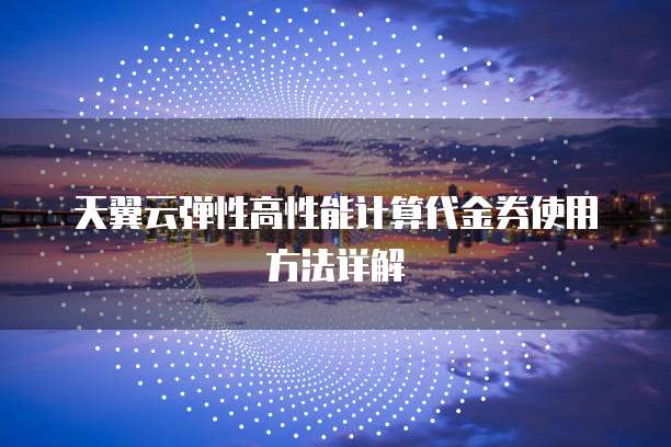 天翼云弹性高性能计算代金券使用方法详解