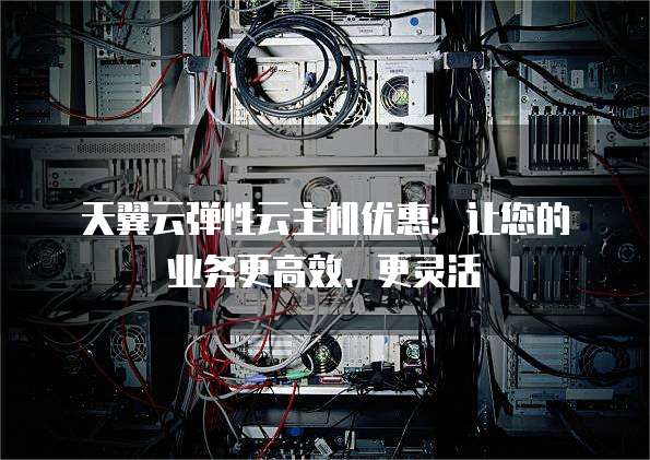 天翼云弹性云主机优惠:让您的业务更高效、更灵活