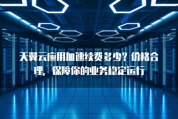 天翼云应用加速续费多少?价格合理,保障你的业务稳定运行