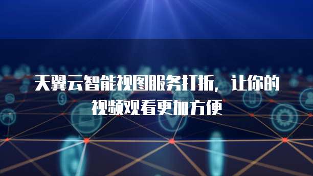 天翼云智能视图服务打折,让你的视频观看更加方便