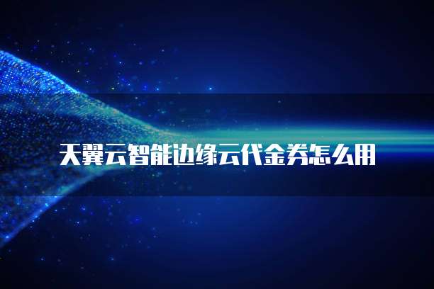 天翼云智能边缘云代金券怎么用