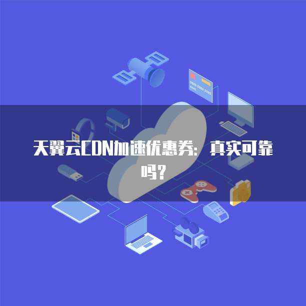 天翼云CDN加速优惠券：真实可靠吗？