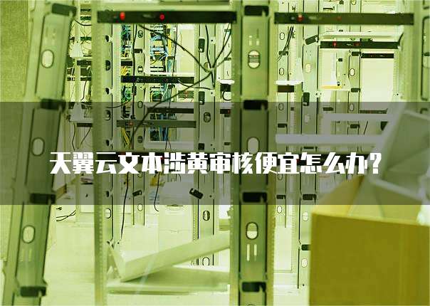 天翼云文本涉黄审核便宜怎么办?