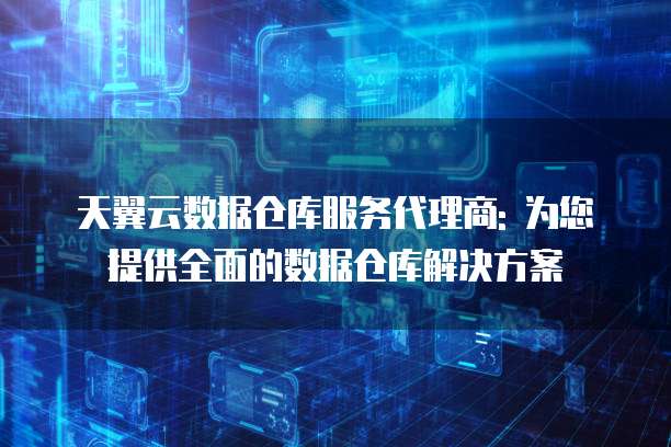 天翼云数据仓库服务代理商: 为您提供全面的数据仓库解决方案