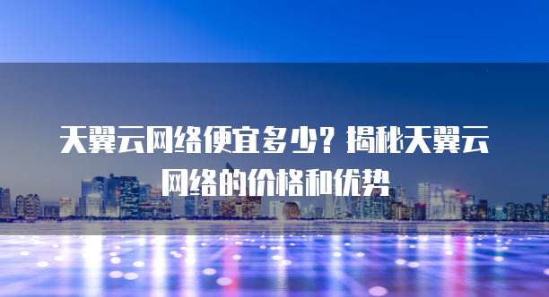 天翼云网络便宜多少？揭秘天翼云网络的价格和优势