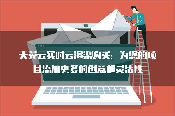 天翼云实时云渲染购买:为您的项目添加更多的创意和灵活性