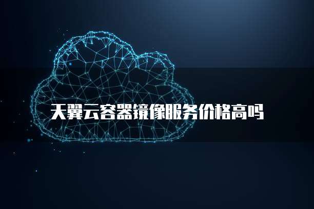 天翼云容器镜像服务价格高吗