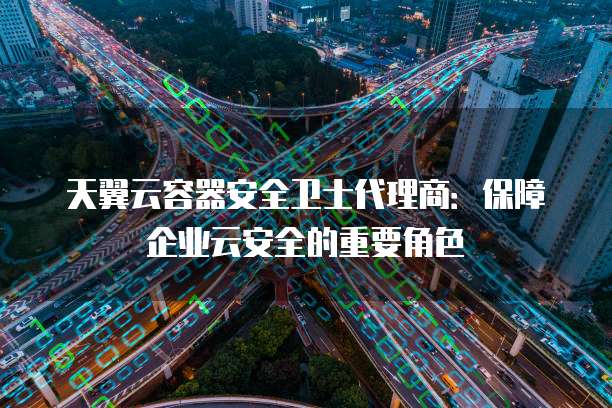 天翼云容器安全卫士代理商：保障企业云安全的重要角色