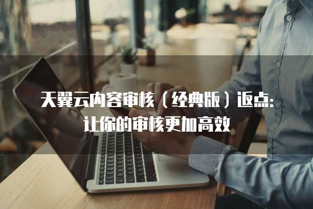 天翼云内容审核(经典版)返点:让你的审核更加高效