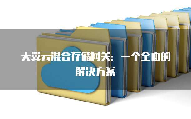 天翼云混合存储网关：一个全面的解决方案