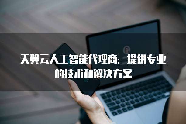 天翼云人工智能代理商:提供专业的技术和解决方案