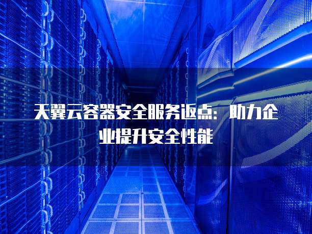 天翼云容器安全服务返点:助力企业提升安全性能